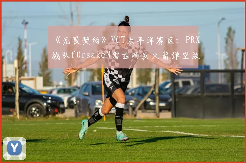《无畏契约》VCT太平洋赛区:PRX战队f0rsakeN雷兹两发火箭弹空放,赛后数据揭示其故意骗技能