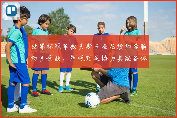 世界杯冠军教头斯卡洛尼续约含解约金条款,阿根廷足协为其配备体育总监打破旧有权力结构__br_