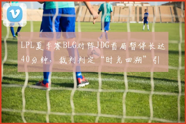 LPL夏季赛BLG对阵JDG首局暂停长达40分钟，裁判判定“时光回溯”引选手赛后互怼