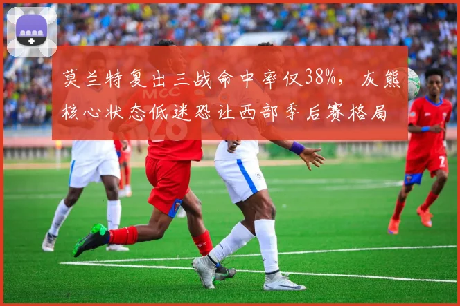 莫兰特复出三战命中率仅38%,灰熊核心状态低迷恐让西部季后赛格局生变