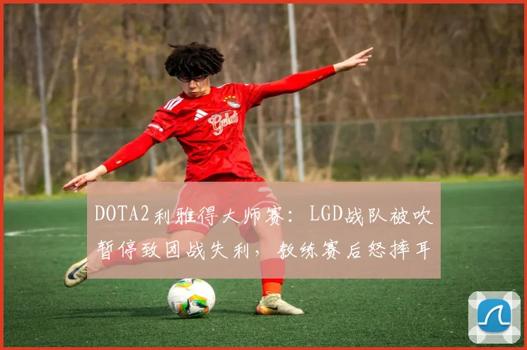DOTA2利雅得大师赛:LGD战队被吹暂停致团战失利,教练赛后怒摔耳机