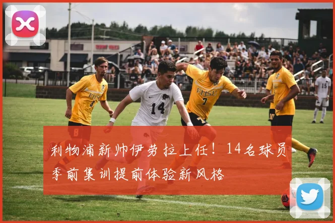 利物浦新帅伊劳拉上任！14名球员季前集训提前体验新风格