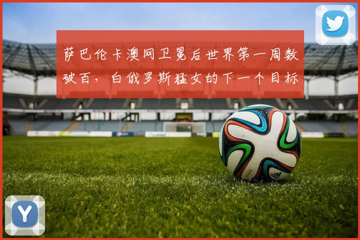 萨巴伦卡澳网卫冕后世界第一周数破百，白俄罗斯猛女的下一个目标是什么？