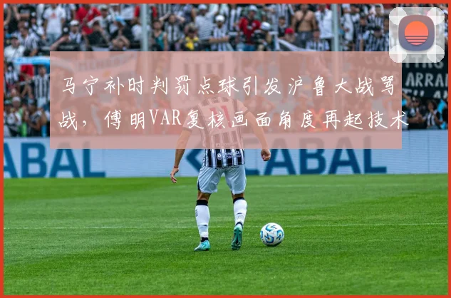 马宁补时判罚点球引发沪鲁大战骂战,傅明VAR复核画面角度再起技术争议__br_
