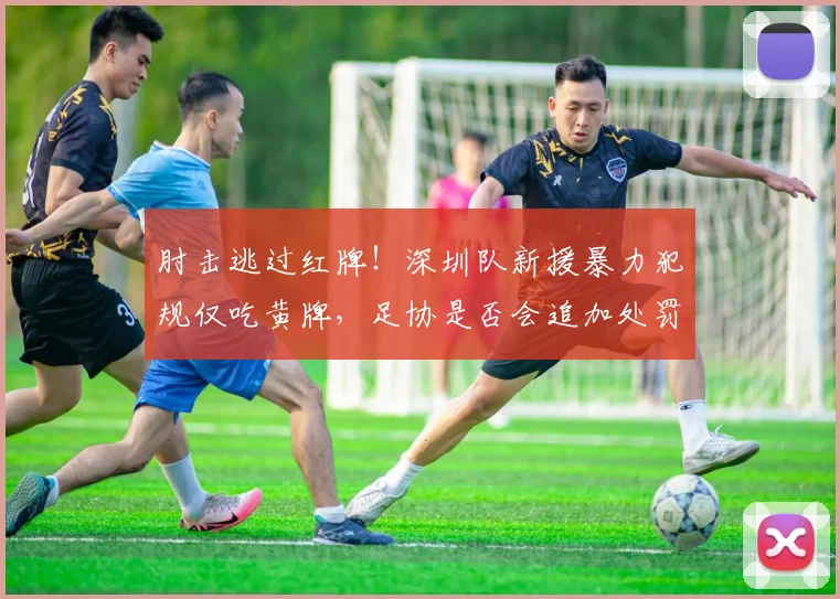 肘击逃过红牌!深圳队新援暴力犯规仅吃黄牌,足协是否会追加处罚?